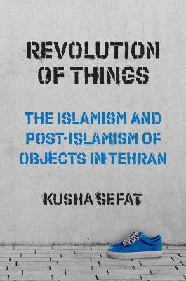 Revolution of Things: The Islamism and Post-Islamism of Objects in Tehran - Kusha Sefat - cover