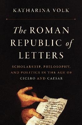 The Roman Republic of Letters: Scholarship, Philosophy, and Politics in the Age of Cicero and Caesar - Katharina Volk - cover