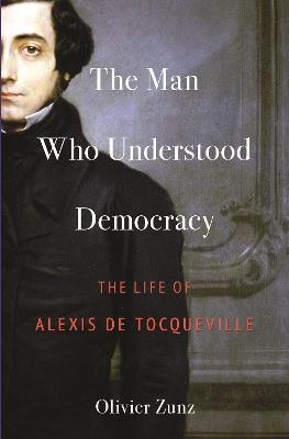 The Man Who Understood Democracy: The Life of Alexis de Tocqueville - Olivier Zunz - cover