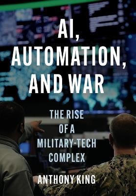 AI, Automation, and War: The Rise of a Military-Tech Complex - Anthony King - cover
