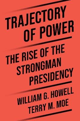 Trajectory of Power: The Rise of the Strongman Presidency - Terry M. Moe,William G. Howell - cover