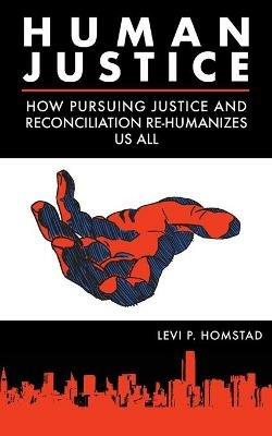 Human Justice: How Pursuing Justice and Reconciliation Re-humanizes Us All (formerly A Synthesis of Justice) - Levi P Homstad - cover