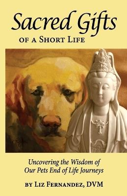 Sacred Gifts Of A Short Life: Uncovering The Wisdom Of Our Pets End Of Life Journeys - Elizabeth Ann Fernandez - cover
