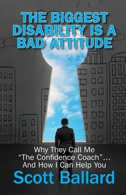 The Biggest Disability Is a Bad Attitude: Why They Call Me the Confidence Coach and How I Can Help You - Scott Ballard - cover
