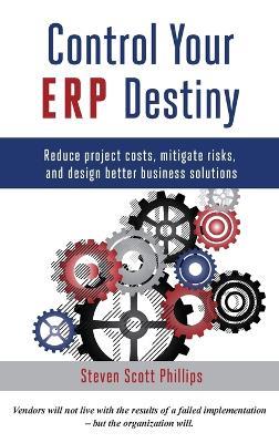 Control Your ERP Destiny: Reduce Projects Costs, Mitigate Risks, and Design Better Business Solutions - Steven Scott Phillips - cover