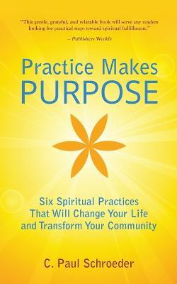 Practice Makes PURPOSE: Six Spiritual Practices That Will Change Your Life and Transform Your Community - C Paul Schroeder - cover