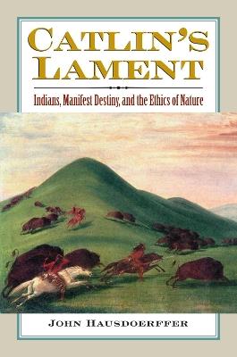 Catlin's Lament: Indians, Manifest Destiny, and the Ethics of Nature - John Hausdoerffer - cover
