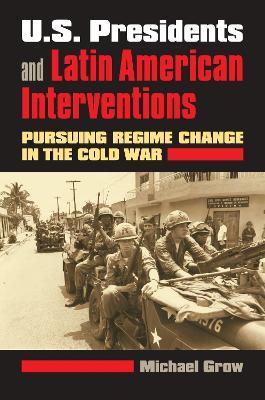 U.S. Presidents and Latin American Interventions: Pursuing Regime Change in the Cold War - Michael Grow - cover