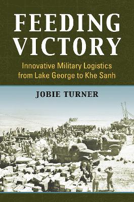 Feeding Victory: Innovative Military Logistics from Lake George to Khe Sanh - Jobie Turner - cover