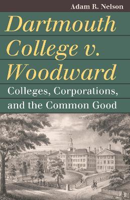 Dartmouth College V. Woodward: Colleges, Corporations, and the Common Good - Adam R. Nelson - cover