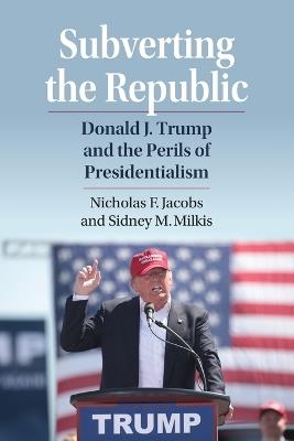 Subverting the Republic: Donald J. Trump and the Perils of Presidentialism - Nicholas Jacobs,Sidney M. Milkis - cover