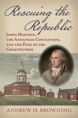 Rescuing the Republic: James Madison, the Annapolis Convention, and the Path to the Constitution - Andrew H. Browning - cover