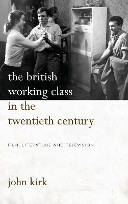 The British Working Class in the Twentieth Century: Film, Literature and Television - John Kirk - cover
