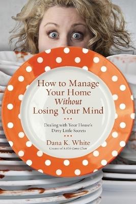 How to Manage Your Home Without Losing Your Mind: Dealing with Your House's Dirty Little Secrets - Dana K. White - cover