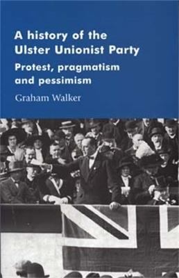 A History of the Ulster Unionist Party: Protest, Pragmatism and Pessimism - Graham Walker - cover