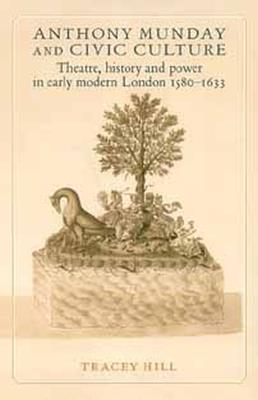 Anthony Munday and Civic Culture: Theatre, History and Power in Early Modern London 1580–1633 - Tracey Hill - cover