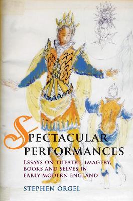 Spectacular Performances: Essays on Theatre, Imagery, Books, and Selves in Early Modern England - Stephen Orgel - cover