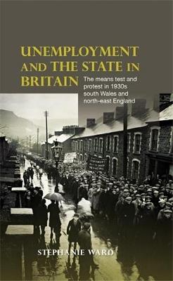 Unemployment and the State in Britain: The Means Test and Protest in 1930s South Wales and North-East England - Stephanie Ward - cover