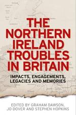The Northern Ireland Troubles in Britain: Impacts, Engagements, Legacies and Memories