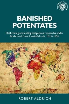Banished Potentates: Dethroning and Exiling Indigenous Monarchs Under British and French Colonial Rule, 1815–1955 - Robert Aldrich - cover
