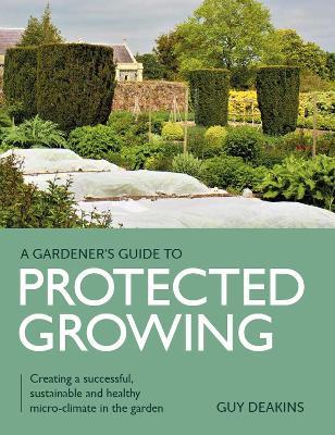 Gardener's Guide to Protected Growing: Creating a successful, sustainable and healthy micro-climate in the garden - Guy Deakins - cover