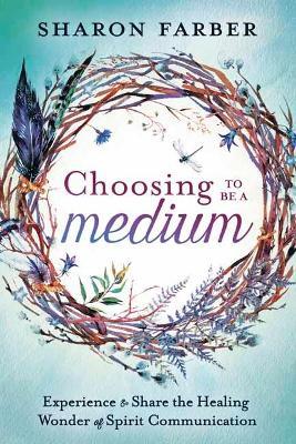 Choosing to be a Medium: Experience and Share the Healing Wonder of Spirit Communication - Sharon Farber - cover