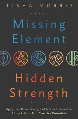 Missing Element, Hidden Strength: Apply the Natural Strength of All Five Elements to Unlock Your Full Creative Potential - Tisha Morris - cover