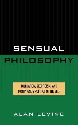 Sensual Philosophy: Toleration, Skepticism, and Montaigne's Politics of the Self - Alan Levine - cover