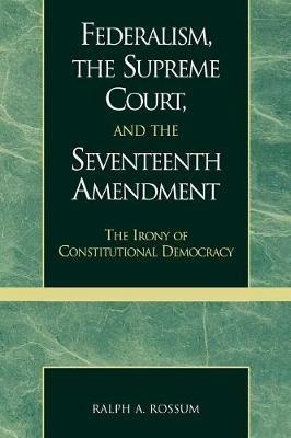 Federalism, the Supreme Court, and the Seventeenth Amendment: The Irony of Constitutional Democracy - Ralph A. Rossum - cover