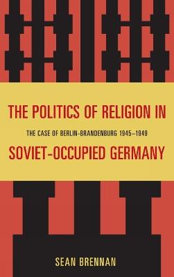 The Politics of Religion in Soviet-Occupied Germany: The Case of Berlin-Brandenburg 1945–1949 - Sean Brennan - cover