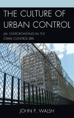 The Culture of Urban Control: Jail Overcrowding in the Crime Control Era - John P. Walsh - cover