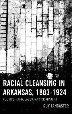 Racial Cleansing in Arkansas, 1883–1924: Politics, Land, Labor, and Criminality - Guy Lancaster - cover