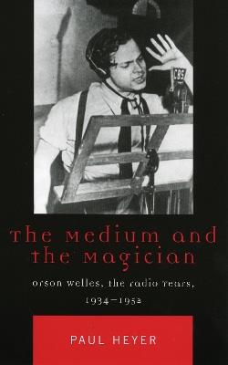 The Medium and the Magician: Orson Welles, the Radio Years, 1934-1952 - Paul Heyer - cover