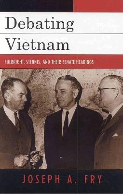Debating Vietnam: Fulbright, Stennis, and Their Senate Hearings - Joseph A. Fry - cover