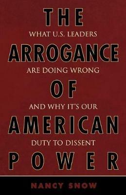 The Arrogance of American Power: What U.S. Leaders Are Doing Wrong and Why It's Our Duty to Dissent - Nancy Snow - cover