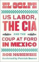 El Golpe: US Labor, the CIA, and the Coup at Ford in Mexico - Rob McKenzie - cover