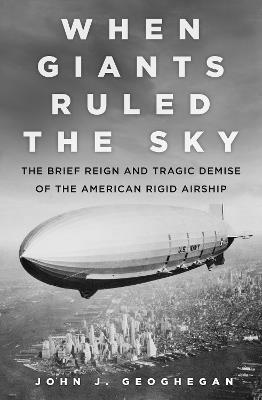 When Giants Ruled the Sky: The Brief Reign and Tragic Demise of the American Rigid Airship - John J. Geoghegan - cover