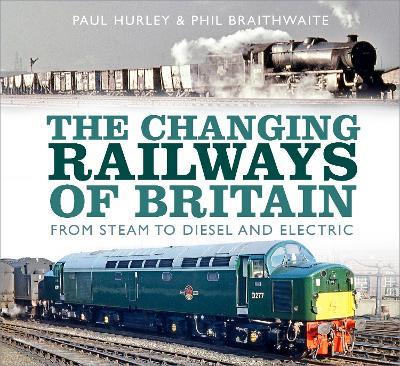 The Changing Railways of Britain: From Steam to Diesel and Electric - Paul Hurley,Phil Braithwaite - cover
