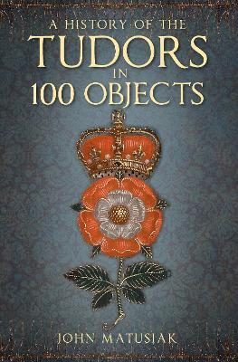 A History of the Tudors in 100 Objects - John Matusiak - cover