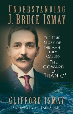 Understanding J. Bruce Ismay: The True Story of the Man They Called 'The Coward of Titanic' - Clifford Ismay - cover