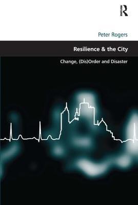 Resilience & the City: Change, (Dis)Order and Disaster - Peter Rogers - cover