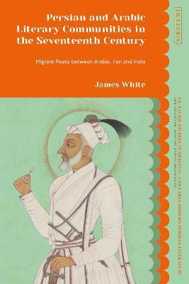 Persian and Arabic Literary Communities in the Seventeenth Century: Migrant Poets between Arabia, Iran and India - James White - cover