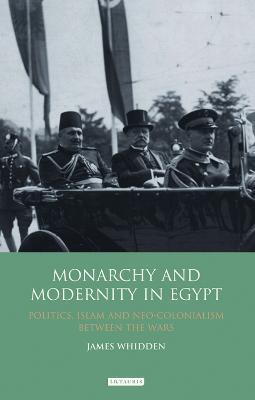 Monarchy and Modernity in Egypt: Politics, Islam and Neo-Colonialism Between the Wars - James Whidden - cover