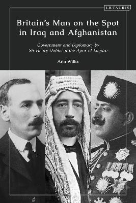 Britain’s Man on the Spot in Iraq and Afghanistan: Government and Diplomacy by Sir Henry Dobbs at the Apex of Empire - Ann Wilks - cover