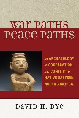 War Paths, Peace Paths: An Archaeology of Cooperation and Conflict in Native Eastern North America - David Dye - cover