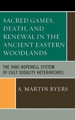Sacred Games, Death, and Renewal in the Ancient Eastern Woodlands: The Ohio Hopewell System of Cult Sodality Heterarchies - A. Martin Byers - cover