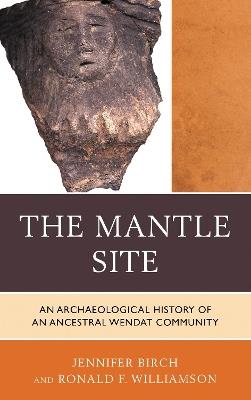 The Mantle Site: An Archaeological History of an Ancestral Wendat Community - Jennifer Birch,Ronald F. Williamson - cover