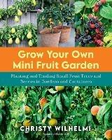 Grow Your Own Mini Fruit Garden: Planting and Tending Small Fruit Trees and Berries in Gardens and Containers - Christy Wilhelmi - cover