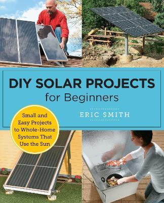 DIY Solar Projects for Beginners: Small and Easy Projects to Whole-Home Systems That Use the Sun - Eric Smith - cover