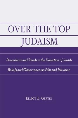 Over the Top Judaism: Precedents and Trends in the Depiction of Jewish Beliefs and Observances in Film and Television - Elliot B. Gertel - cover